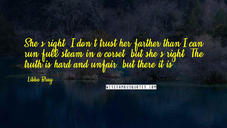 Libba Bray Quotes: She's right. I don't trust her farther than I can run full-steam in a corset, but she's right. The truth is hard and unfair, but there it is.