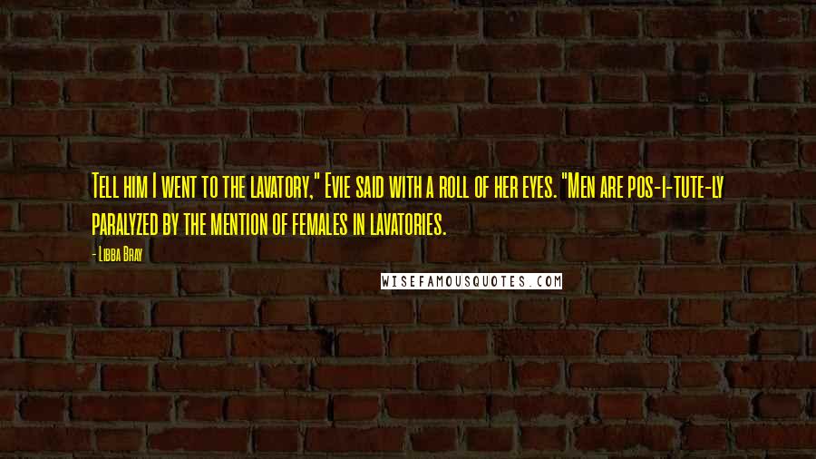 Libba Bray Quotes: Tell him I went to the lavatory," Evie said with a roll of her eyes. "Men are pos-i-tute-ly paralyzed by the mention of females in lavatories.