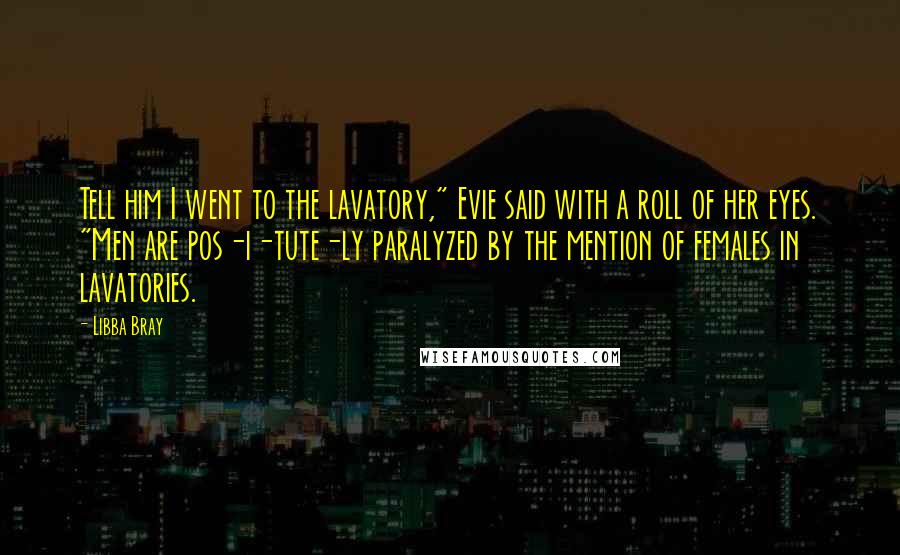 Libba Bray Quotes: Tell him I went to the lavatory," Evie said with a roll of her eyes. "Men are pos-i-tute-ly paralyzed by the mention of females in lavatories.