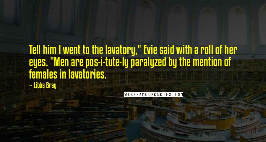 Libba Bray Quotes: Tell him I went to the lavatory," Evie said with a roll of her eyes. "Men are pos-i-tute-ly paralyzed by the mention of females in lavatories.