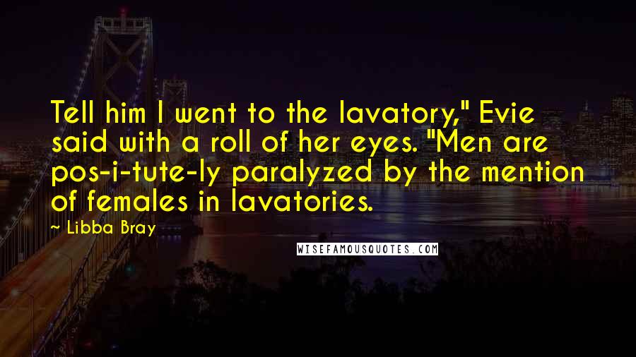 Libba Bray Quotes: Tell him I went to the lavatory," Evie said with a roll of her eyes. "Men are pos-i-tute-ly paralyzed by the mention of females in lavatories.