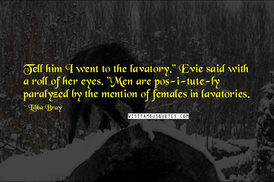 Libba Bray Quotes: Tell him I went to the lavatory," Evie said with a roll of her eyes. "Men are pos-i-tute-ly paralyzed by the mention of females in lavatories.