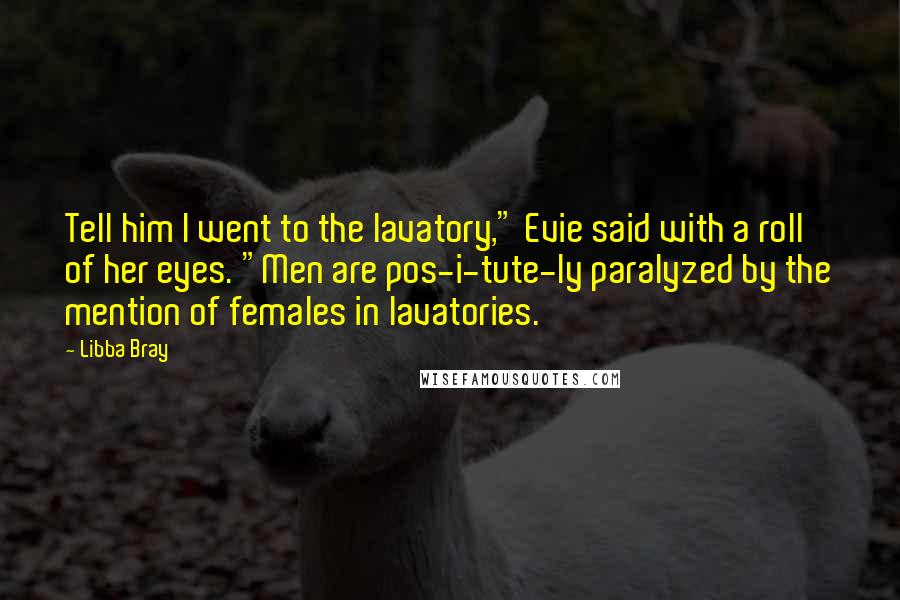 Libba Bray Quotes: Tell him I went to the lavatory," Evie said with a roll of her eyes. "Men are pos-i-tute-ly paralyzed by the mention of females in lavatories.