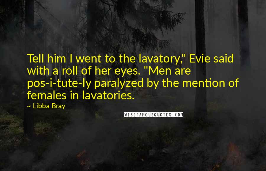 Libba Bray Quotes: Tell him I went to the lavatory," Evie said with a roll of her eyes. "Men are pos-i-tute-ly paralyzed by the mention of females in lavatories.