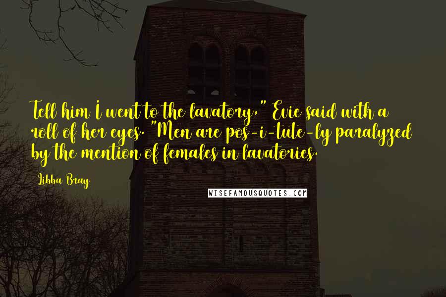 Libba Bray Quotes: Tell him I went to the lavatory," Evie said with a roll of her eyes. "Men are pos-i-tute-ly paralyzed by the mention of females in lavatories.