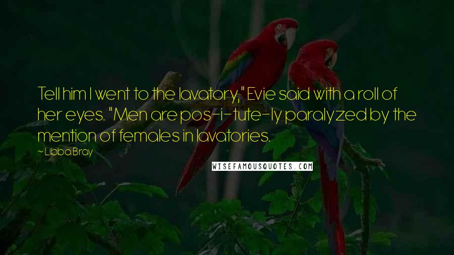 Libba Bray Quotes: Tell him I went to the lavatory," Evie said with a roll of her eyes. "Men are pos-i-tute-ly paralyzed by the mention of females in lavatories.