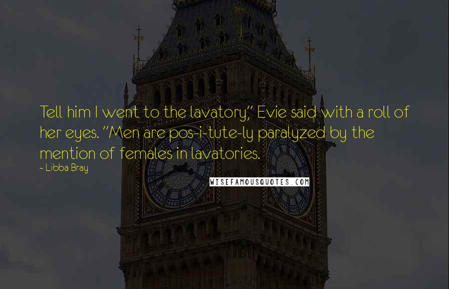 Libba Bray Quotes: Tell him I went to the lavatory," Evie said with a roll of her eyes. "Men are pos-i-tute-ly paralyzed by the mention of females in lavatories.