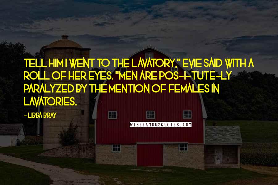 Libba Bray Quotes: Tell him I went to the lavatory," Evie said with a roll of her eyes. "Men are pos-i-tute-ly paralyzed by the mention of females in lavatories.