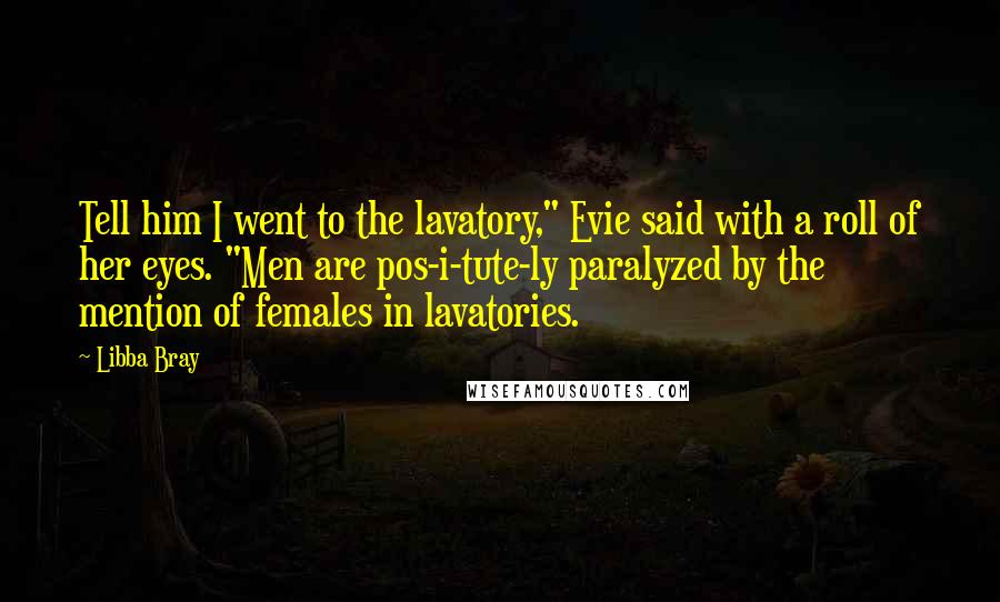 Libba Bray Quotes: Tell him I went to the lavatory," Evie said with a roll of her eyes. "Men are pos-i-tute-ly paralyzed by the mention of females in lavatories.