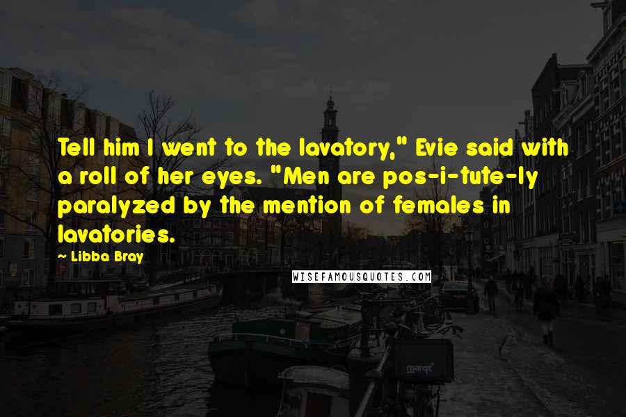 Libba Bray Quotes: Tell him I went to the lavatory," Evie said with a roll of her eyes. "Men are pos-i-tute-ly paralyzed by the mention of females in lavatories.