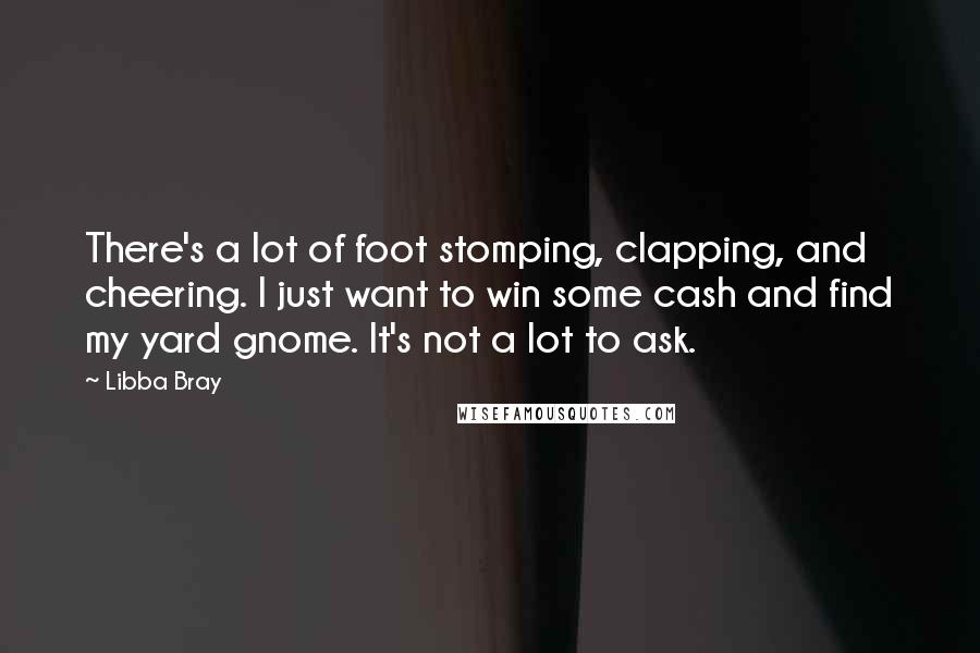 Libba Bray Quotes: There's a lot of foot stomping, clapping, and cheering. I just want to win some cash and find my yard gnome. It's not a lot to ask.