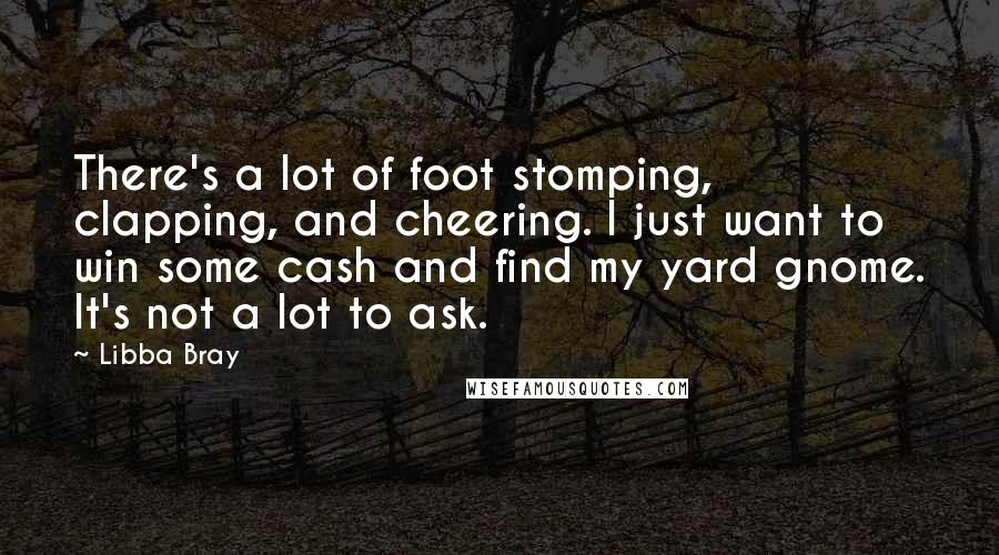 Libba Bray Quotes: There's a lot of foot stomping, clapping, and cheering. I just want to win some cash and find my yard gnome. It's not a lot to ask.