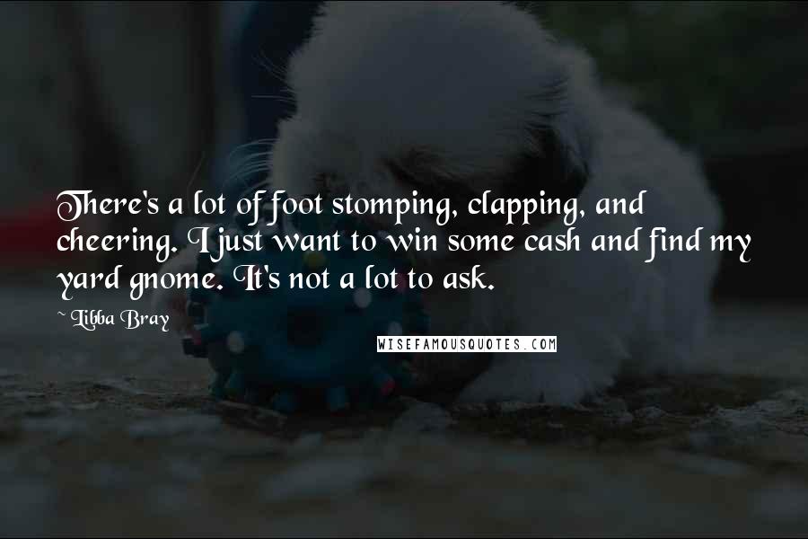 Libba Bray Quotes: There's a lot of foot stomping, clapping, and cheering. I just want to win some cash and find my yard gnome. It's not a lot to ask.