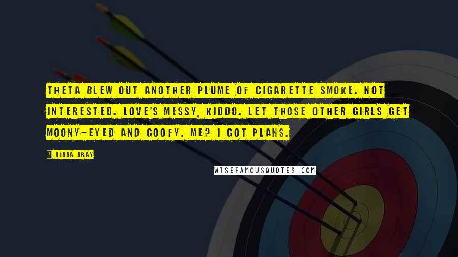 Libba Bray Quotes: Theta blew out another plume of cigarette smoke. Not interested. Love's messy, kiddo. Let those other girls get moony-eyed and goofy. Me? I got plans.