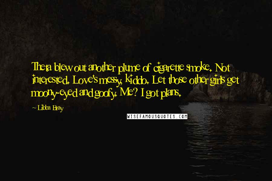 Libba Bray Quotes: Theta blew out another plume of cigarette smoke. Not interested. Love's messy, kiddo. Let those other girls get moony-eyed and goofy. Me? I got plans.