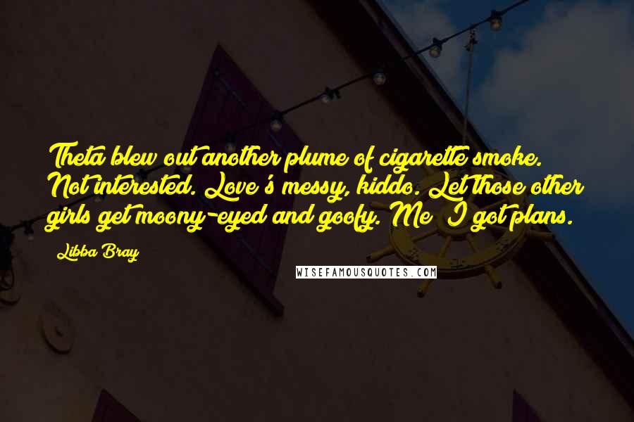 Libba Bray Quotes: Theta blew out another plume of cigarette smoke. Not interested. Love's messy, kiddo. Let those other girls get moony-eyed and goofy. Me? I got plans.