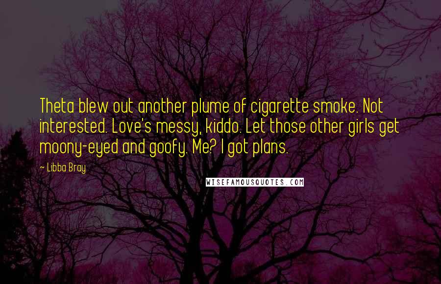 Libba Bray Quotes: Theta blew out another plume of cigarette smoke. Not interested. Love's messy, kiddo. Let those other girls get moony-eyed and goofy. Me? I got plans.