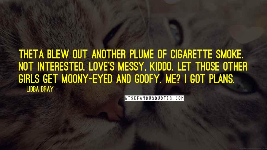 Libba Bray Quotes: Theta blew out another plume of cigarette smoke. Not interested. Love's messy, kiddo. Let those other girls get moony-eyed and goofy. Me? I got plans.