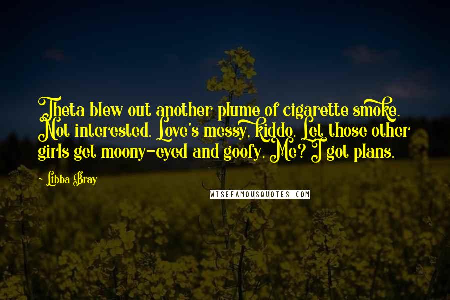 Libba Bray Quotes: Theta blew out another plume of cigarette smoke. Not interested. Love's messy, kiddo. Let those other girls get moony-eyed and goofy. Me? I got plans.