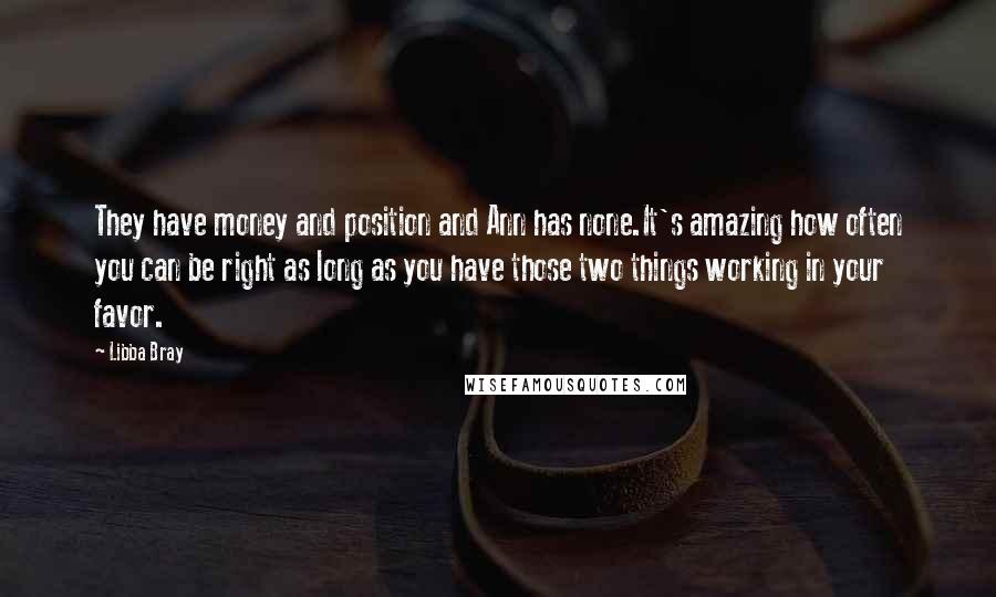 Libba Bray Quotes: They have money and position and Ann has none.It's amazing how often you can be right as long as you have those two things working in your favor.