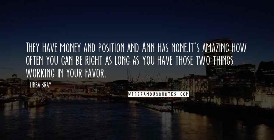 Libba Bray Quotes: They have money and position and Ann has none.It's amazing how often you can be right as long as you have those two things working in your favor.