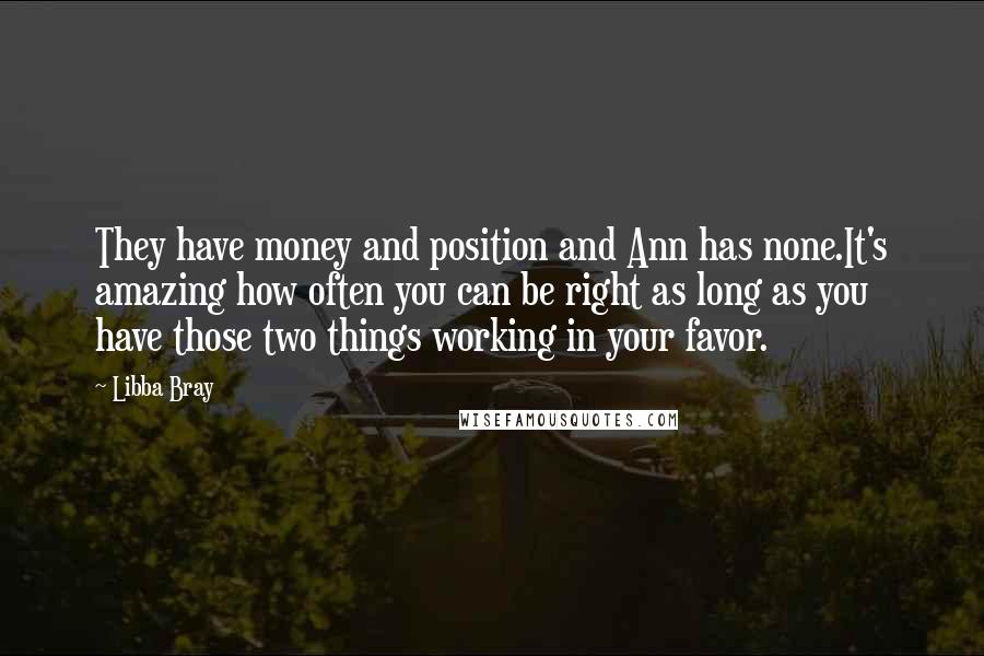 Libba Bray Quotes: They have money and position and Ann has none.It's amazing how often you can be right as long as you have those two things working in your favor.