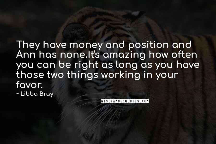 Libba Bray Quotes: They have money and position and Ann has none.It's amazing how often you can be right as long as you have those two things working in your favor.