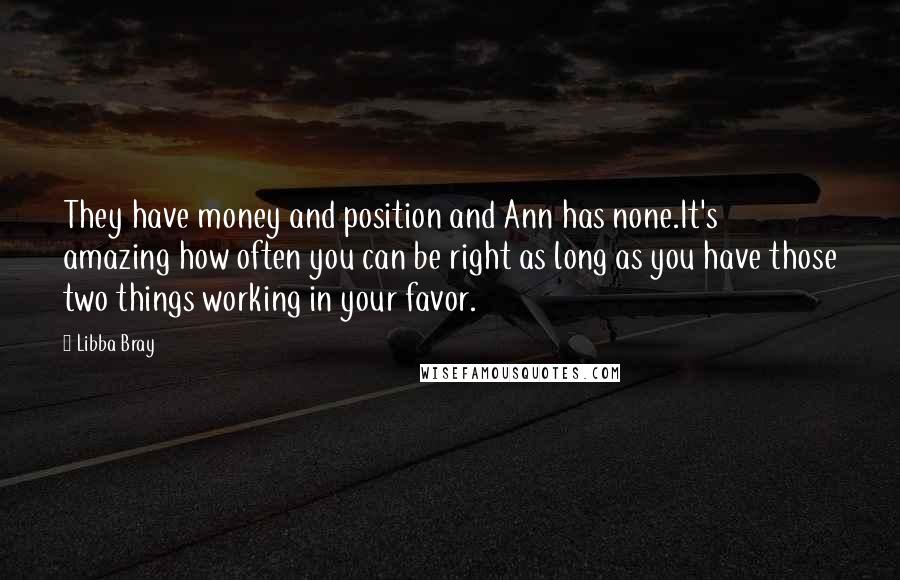 Libba Bray Quotes: They have money and position and Ann has none.It's amazing how often you can be right as long as you have those two things working in your favor.