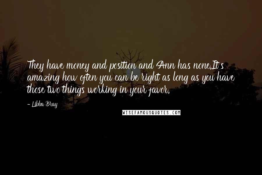 Libba Bray Quotes: They have money and position and Ann has none.It's amazing how often you can be right as long as you have those two things working in your favor.