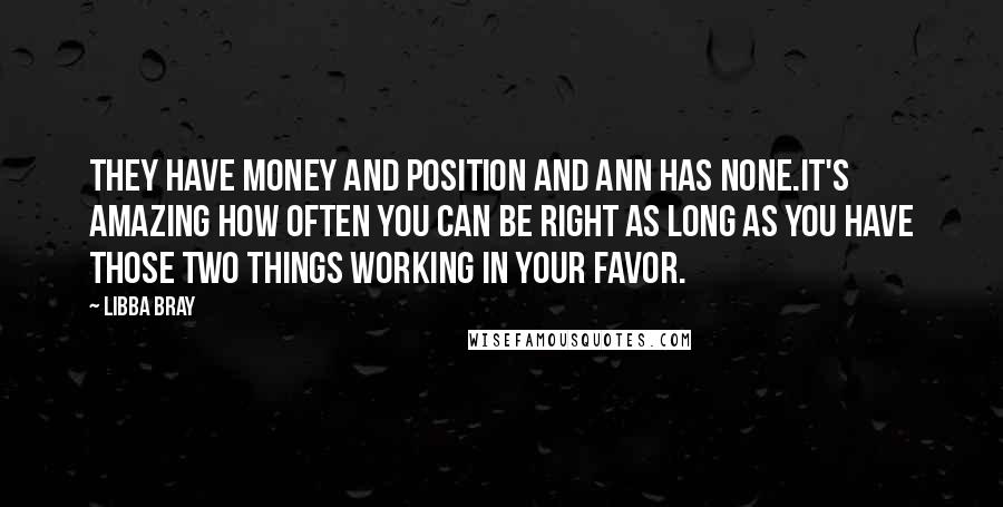 Libba Bray Quotes: They have money and position and Ann has none.It's amazing how often you can be right as long as you have those two things working in your favor.