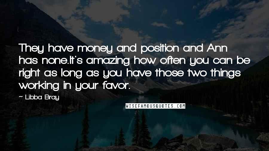 Libba Bray Quotes: They have money and position and Ann has none.It's amazing how often you can be right as long as you have those two things working in your favor.