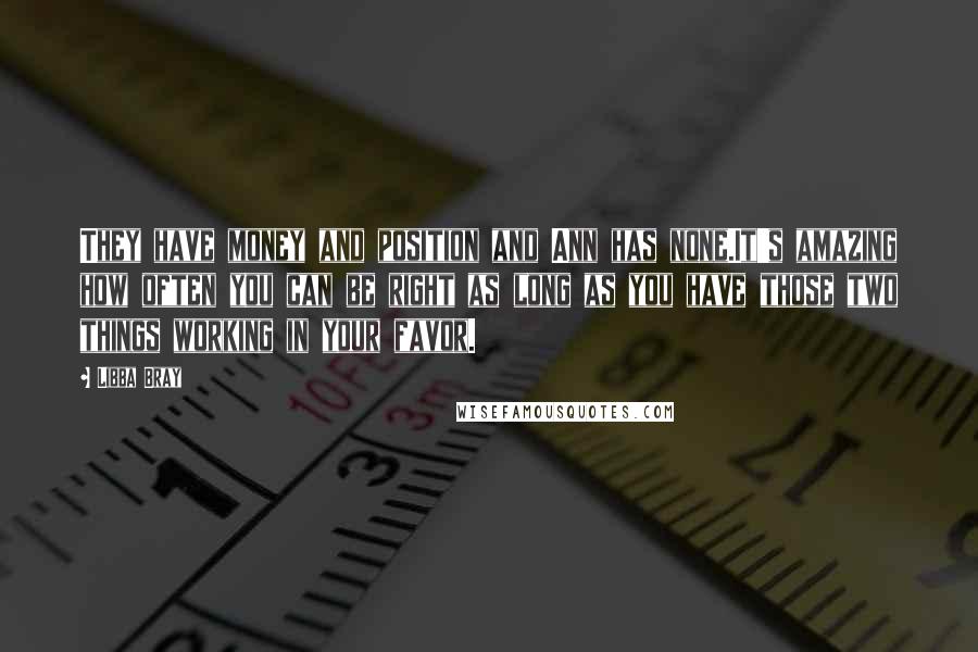 Libba Bray Quotes: They have money and position and Ann has none.It's amazing how often you can be right as long as you have those two things working in your favor.