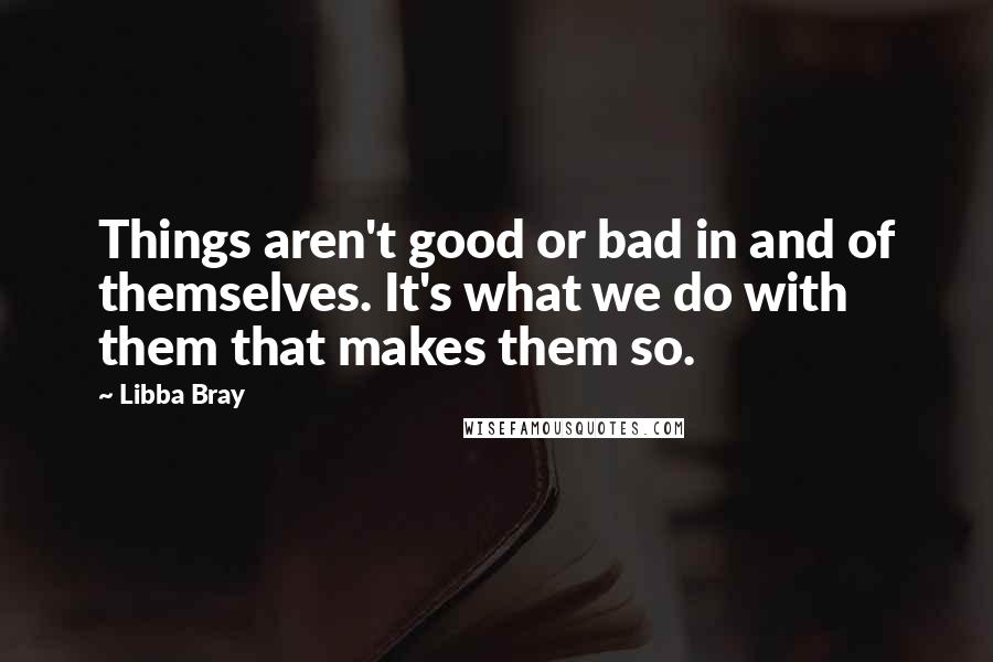 Libba Bray Quotes: Things aren't good or bad in and of themselves. It's what we do with them that makes them so.