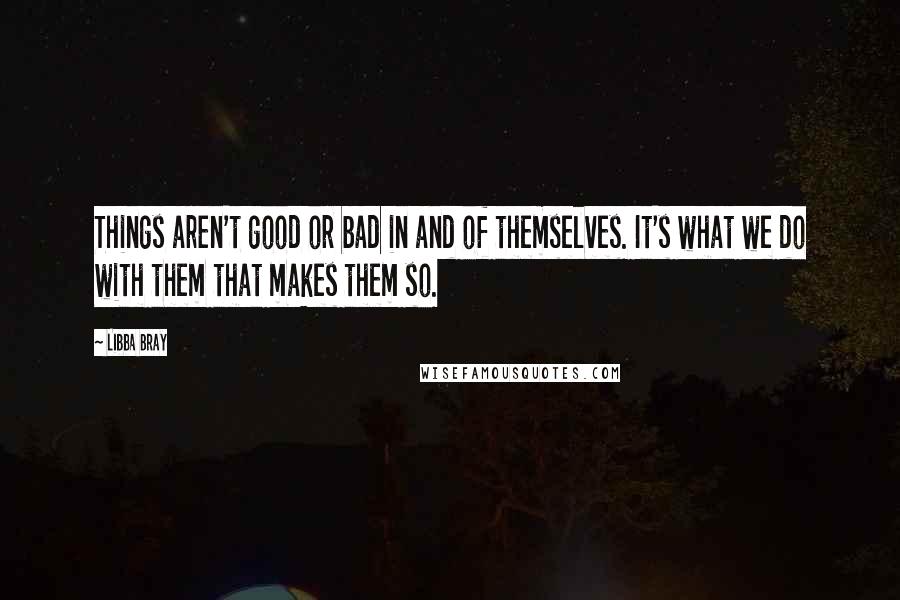 Libba Bray Quotes: Things aren't good or bad in and of themselves. It's what we do with them that makes them so.