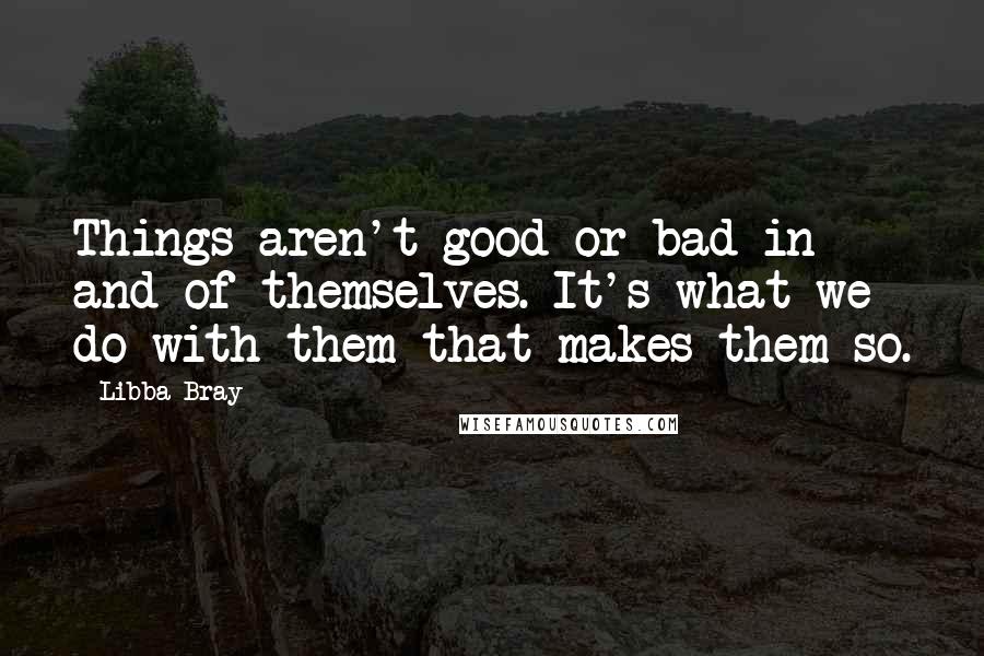 Libba Bray Quotes: Things aren't good or bad in and of themselves. It's what we do with them that makes them so.