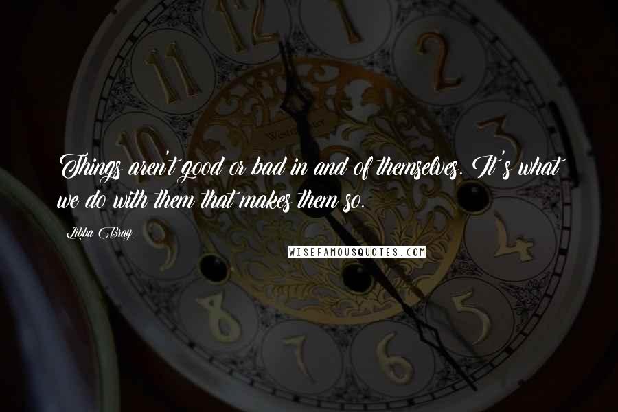 Libba Bray Quotes: Things aren't good or bad in and of themselves. It's what we do with them that makes them so.