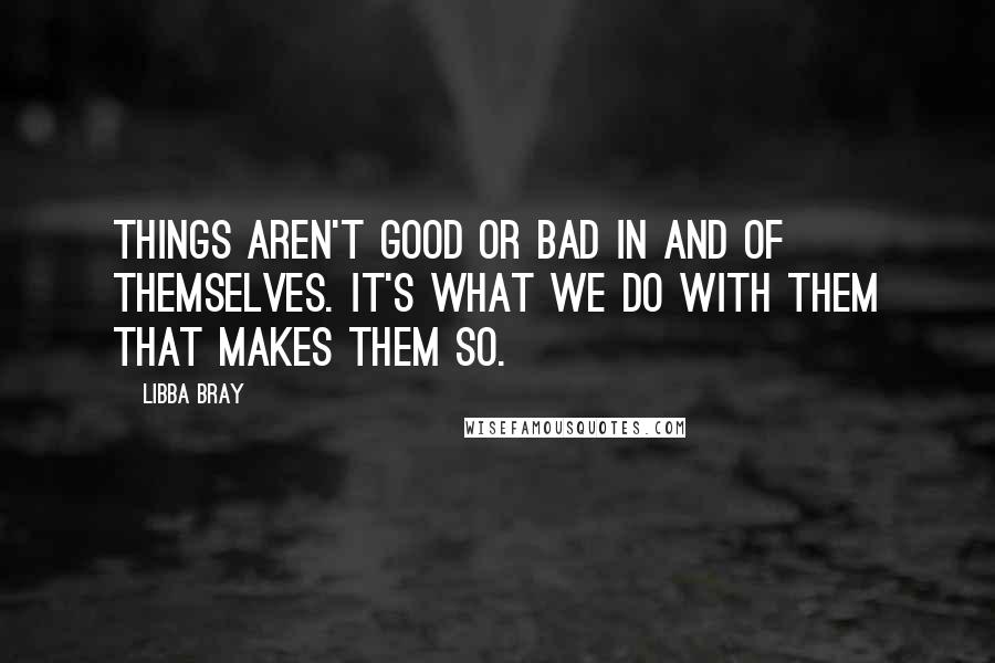 Libba Bray Quotes: Things aren't good or bad in and of themselves. It's what we do with them that makes them so.