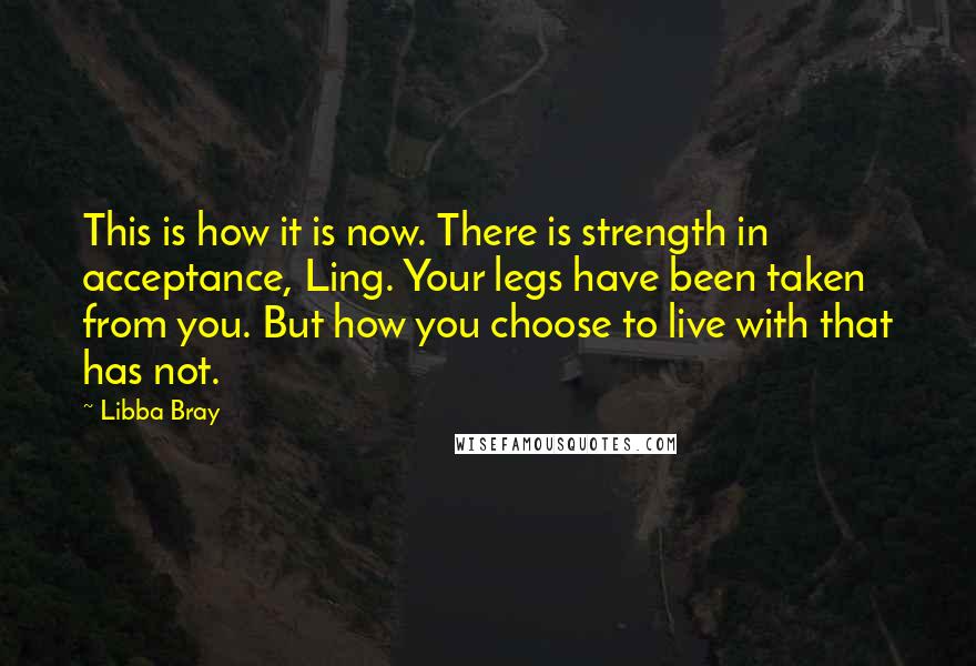 Libba Bray Quotes: This is how it is now. There is strength in acceptance, Ling. Your legs have been taken from you. But how you choose to live with that has not.