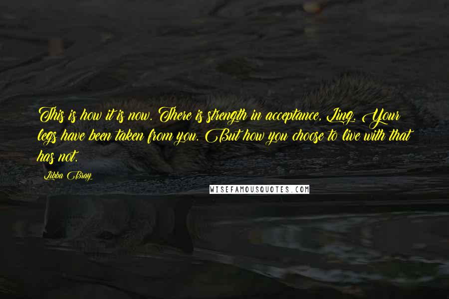 Libba Bray Quotes: This is how it is now. There is strength in acceptance, Ling. Your legs have been taken from you. But how you choose to live with that has not.