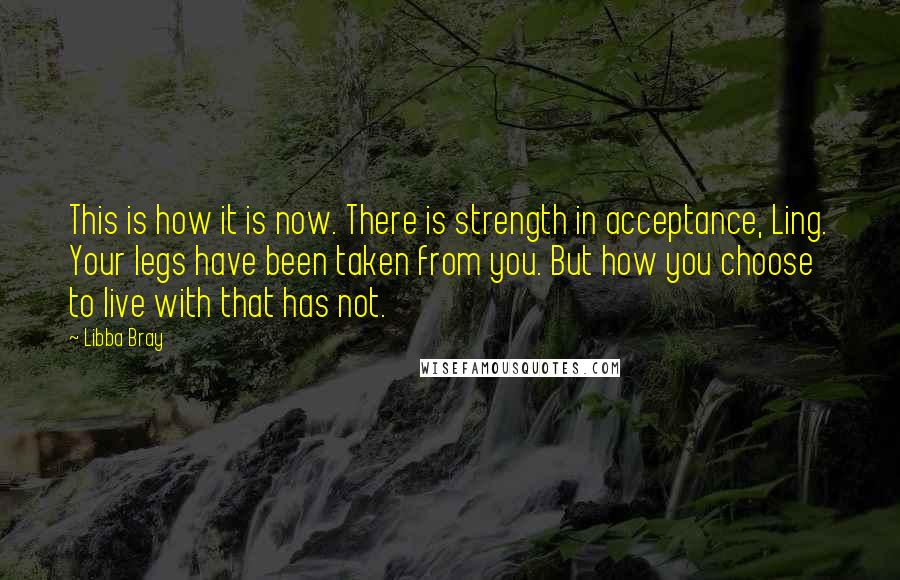 Libba Bray Quotes: This is how it is now. There is strength in acceptance, Ling. Your legs have been taken from you. But how you choose to live with that has not.