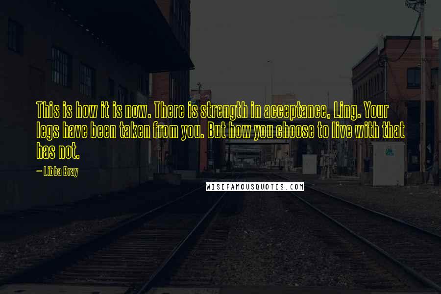 Libba Bray Quotes: This is how it is now. There is strength in acceptance, Ling. Your legs have been taken from you. But how you choose to live with that has not.