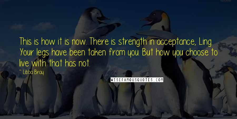 Libba Bray Quotes: This is how it is now. There is strength in acceptance, Ling. Your legs have been taken from you. But how you choose to live with that has not.