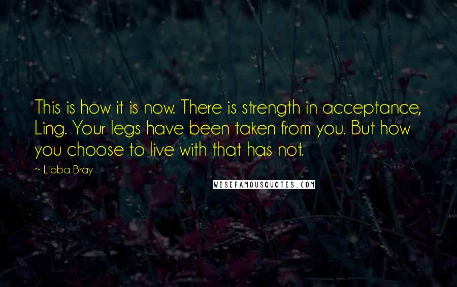 Libba Bray Quotes: This is how it is now. There is strength in acceptance, Ling. Your legs have been taken from you. But how you choose to live with that has not.