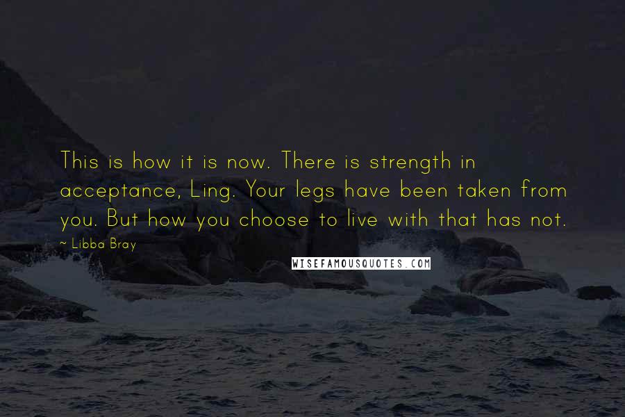 Libba Bray Quotes: This is how it is now. There is strength in acceptance, Ling. Your legs have been taken from you. But how you choose to live with that has not.
