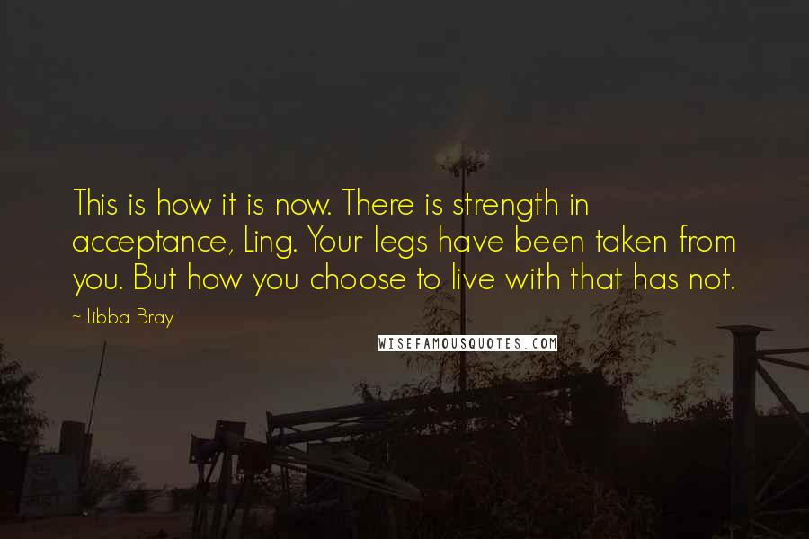 Libba Bray Quotes: This is how it is now. There is strength in acceptance, Ling. Your legs have been taken from you. But how you choose to live with that has not.