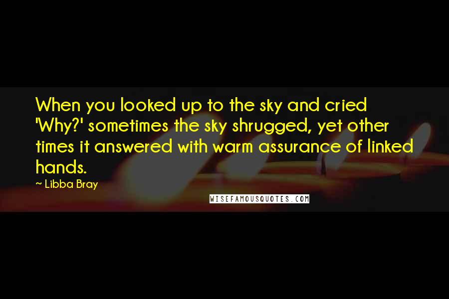 Libba Bray Quotes: When you looked up to the sky and cried 'Why?' sometimes the sky shrugged, yet other times it answered with warm assurance of linked hands.