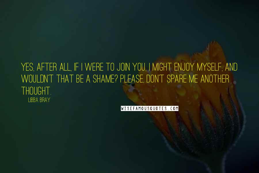 Libba Bray Quotes: Yes, after all, if I were to join you, I might enjoy myself, and wouldn't that be a shame? Please, don't spare me another thought.