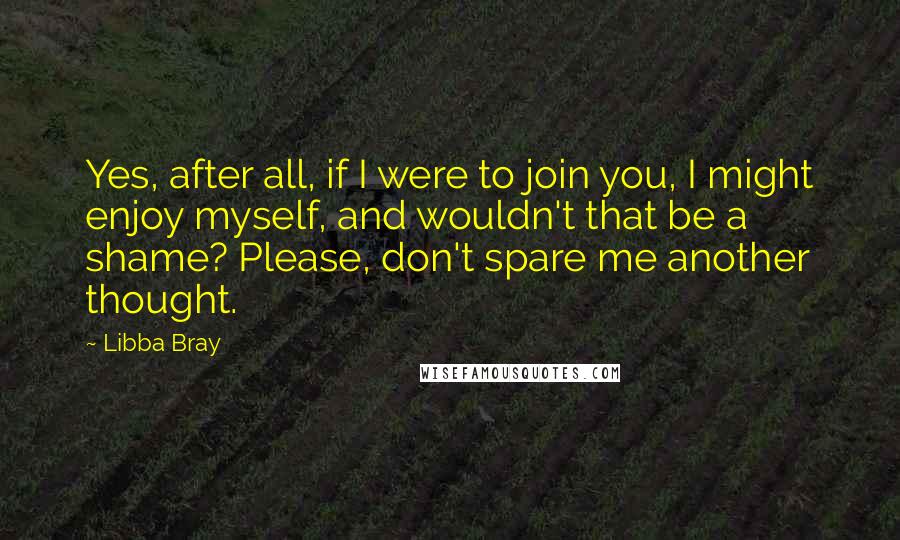 Libba Bray Quotes: Yes, after all, if I were to join you, I might enjoy myself, and wouldn't that be a shame? Please, don't spare me another thought.