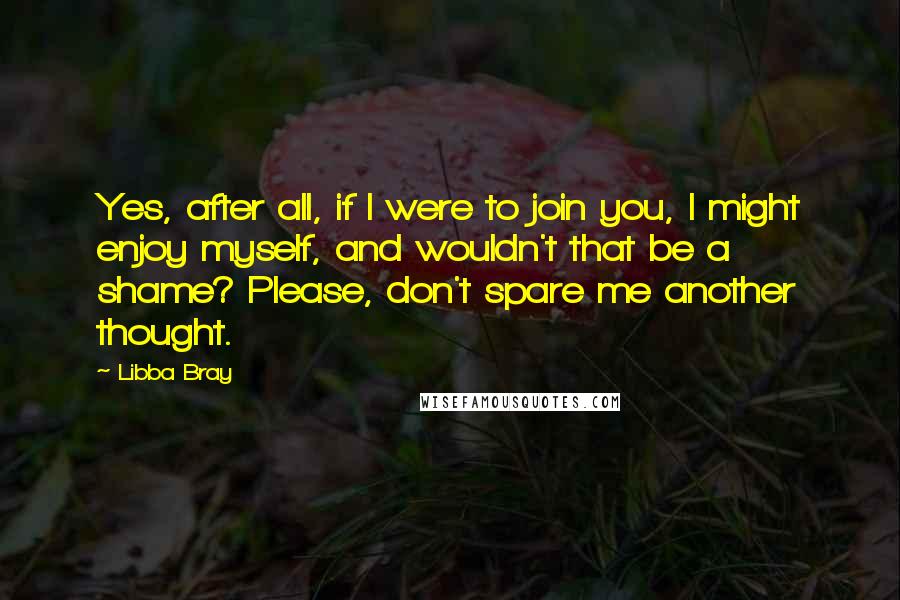 Libba Bray Quotes: Yes, after all, if I were to join you, I might enjoy myself, and wouldn't that be a shame? Please, don't spare me another thought.