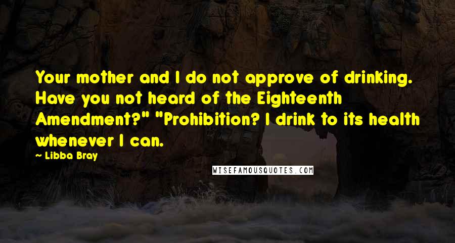 Libba Bray Quotes: Your mother and I do not approve of drinking. Have you not heard of the Eighteenth Amendment?" "Prohibition? I drink to its health whenever I can.